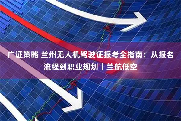 广证策略 兰州无人机驾驶证报考全指南：从报名流程到职业规划丨兰航低空