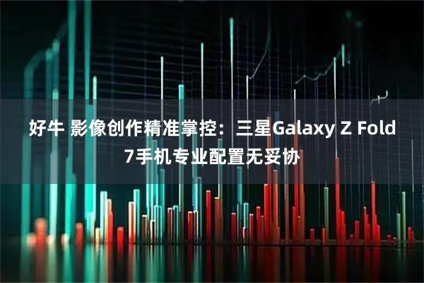 好牛 影像创作精准掌控：三星Galaxy Z Fold7手机专业配置无妥协