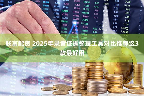 联富配资 2025年录音证据整理工具对比推荐这3款最好用