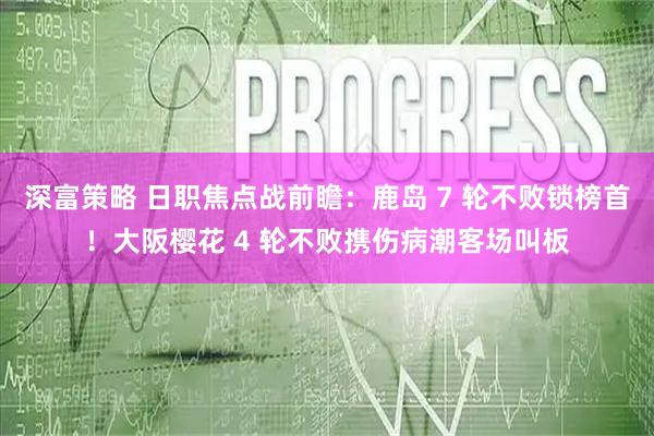 深富策略 日职焦点战前瞻：鹿岛 7 轮不败锁榜首！大阪樱花 4 轮不败携伤病潮客场叫板