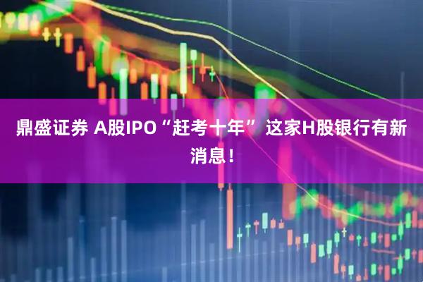 鼎盛证券 A股IPO“赶考十年” 这家H股银行有新消息！