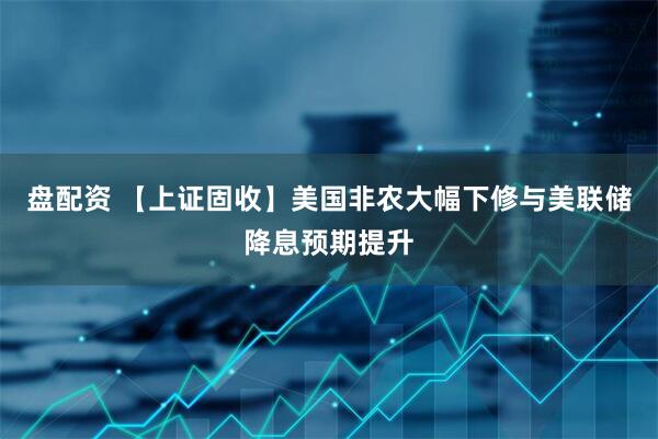 盘配资 【上证固收】美国非农大幅下修与美联储降息预期提升