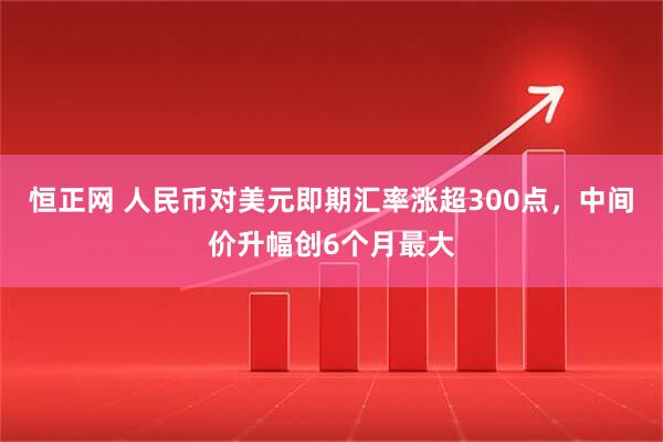 恒正网 人民币对美元即期汇率涨超300点，中间价升幅创6个月最大