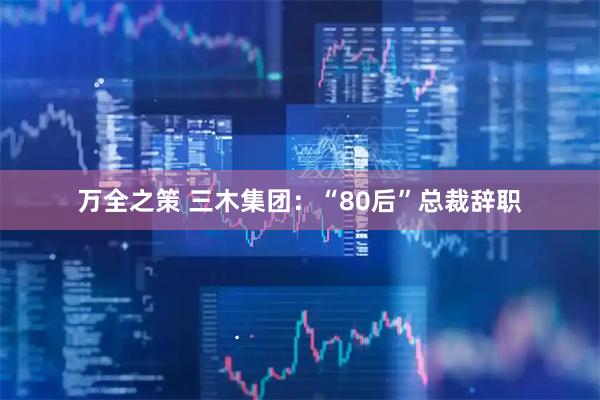 万全之策 三木集团:“80后”总裁辞职