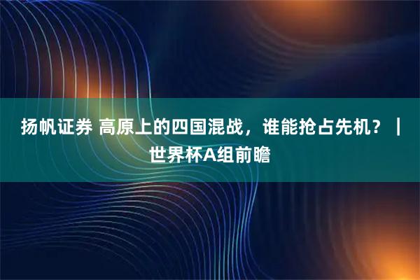 扬帆证券 高原上的四国混战，谁能抢占先机？｜世界杯A组前瞻
