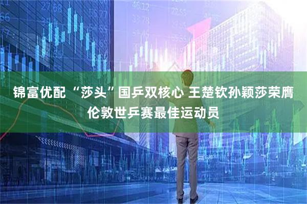锦富优配 “莎头”国乒双核心 王楚钦孙颖莎荣膺伦敦世乒赛最佳运动员