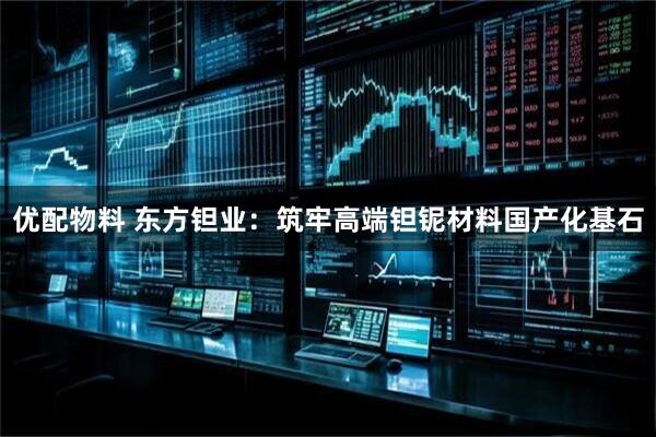 优配物料 东方钽业：筑牢高端钽铌材料国产化基石