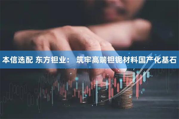 本信选配 东方钽业： 筑牢高端钽铌材料国产化基石