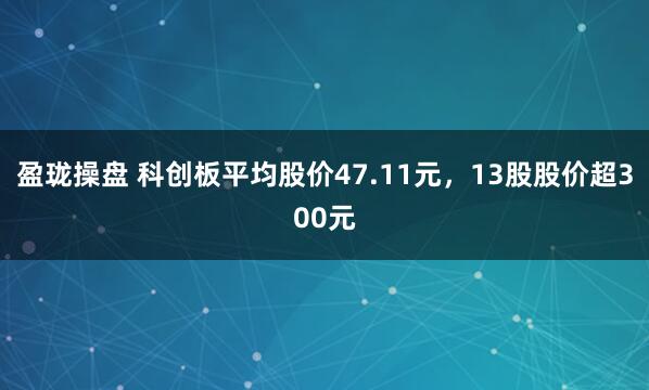 盈珑操盘 科创板平均股价47.11元，13股股价超300元