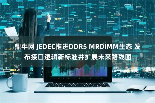 鼎牛网 JEDEC推进DDR5 MRDIMM生态 发布接口逻辑新标准并扩展未来路线图
