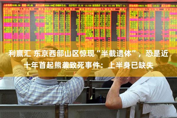 利赢汇 东京西部山区惊现“半截遗体”，恐是近十年首起熊袭致死事件：上半身已缺失