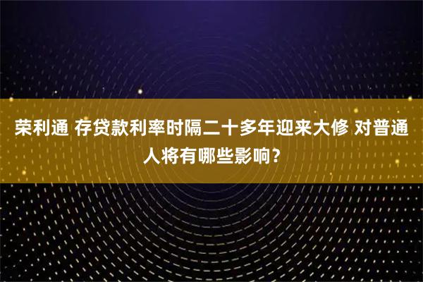 荣利通 存贷款利率时隔二十多年迎来大修 对普通人将有哪些影响？