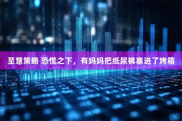 至慧策略 恐慌之下，有妈妈把纸尿裤塞进了烤箱