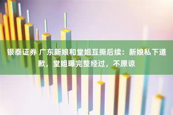 银泰证券 广东新娘和堂姐互撕后续:新娘私下道歉,堂姐曝完整经过,不原谅