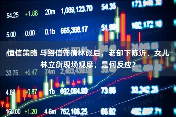 恒信策略 马绍信饰演林彪后，老部下陈沂、女儿林立衡现场观摩，是何反应？