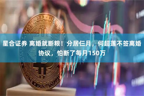 星合证券 离婚就断粮！分居仨月，何超莲不签离婚协议，怕断了每月150万