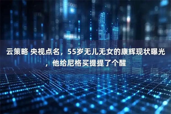 云策略 央视点名，55岁无儿无女的康辉现状曝光，他给尼格买提提了个醒