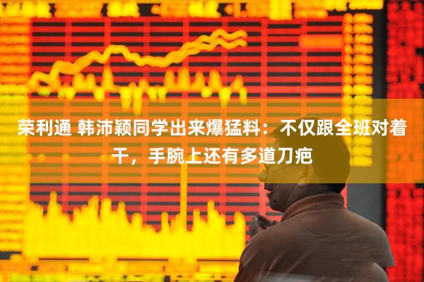 荣利通 韩沛颖同学出来爆猛料：不仅跟全班对着干，手腕上还有多道刀疤
