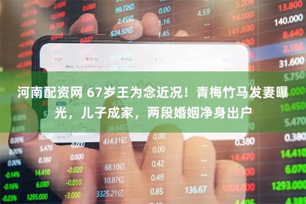 河南配资网 67岁王为念近况！青梅竹马发妻曝光，儿子成家，两段婚姻净身出户