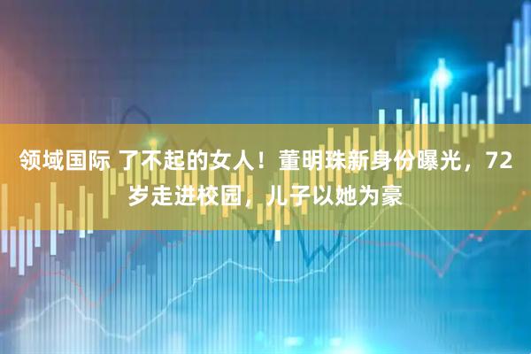 领域国际 了不起的女人！董明珠新身份曝光，72岁走进校园，儿子以她为豪